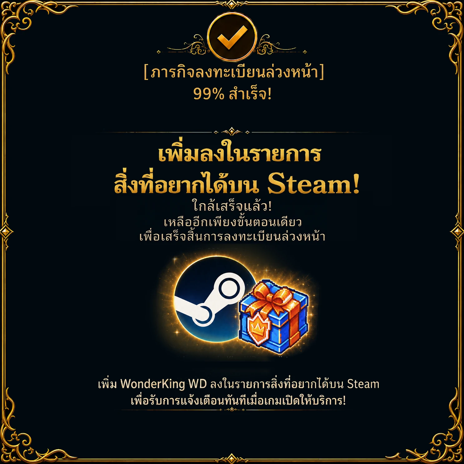 ภารกิจลงทะเบียนล่วงหน้า – สำเร็จ 66 % เพิ่มลงในรายการสิ่งที่อยากได้บน Steam! ใกล้เสร็จแล้ว! เหลืออีกเพียงขั้นตอนเดียวเพื่อเสร็จสิ้นการลงทะเบียนล่วงหน้า เพิ่ม WonderKing WD ลงในรายการสิ่งที่อยากได้บน Steam เพื่อรับการแจ้งเตือนทันทีเมื่อเกมเปิดให้บริการ!